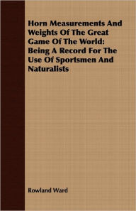 Horn Measurements And Weights Of The Great Game Of The World: Being A Record For The Use Of Sportsmen And Naturalists Rowland Ward Author