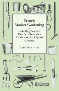 French Market-Gardening: Including Practical Details of Intensive Cultivation for English Growers John Weathers Author