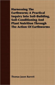 Harnessing the Earthworm; A Practical Inquiry Into Soil-Building, Soil-Conditioning and Plant Nutrition Through the Action of Earthworms Thomas Jason