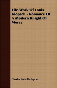 Life-Work Of Louis Klopsch - Romance Of A Modern Knight Of Mercy Charles Melville Pepper Author