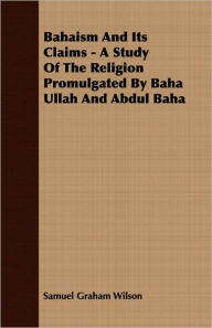 Bahaism and Its Claims - A Study of the Religion Promulgated by Baha Ullah and Abdul Baha Samuel Graham Wilson Author