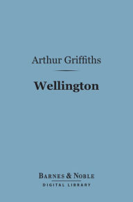 Wellington (Barnes & Noble Digital Library): His Comrades and Contemporaries Arthur Griffiths Author