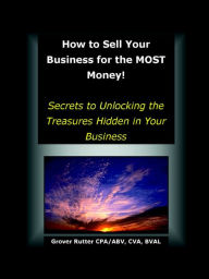 How to Sell Your Business for the MOST Money: Secrets to Unlocking the Treasures Hidden in Your Business - Grover Rutter
