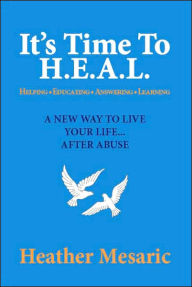 It's Time to H. E. A. L.: Helping, Educating, Answering and Learning - A New Way to Live Your Life... after Abuse - Heather Mesaric
