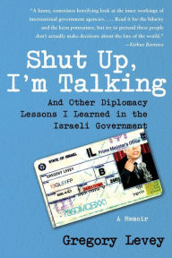 Shut Up, I'm Talking: And Other Diplomacy Lessons I Learned in the Israeli Government--A Memoir Gregory Levey Author