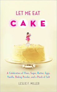 Let Me Eat Cake: A Celebration of Flour, Sugar, Butter, Eggs, Vanilla, Baking Powder, and a Pinch of Salt - Leslie F. Miller