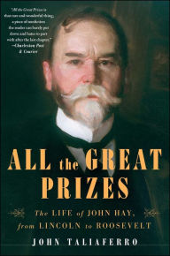 All the Great Prizes: The Life of John Hay, from Lincoln to Roosevelt John Taliaferro Author