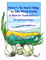 There's No Such Thing As Too Much Garlic: (A Book for Garlicaholics ) (Savour the Flavour) - Carol Lazzeri-Casey