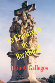La CrucifixiÃ³n de BarABBAS Julio A. Gallegos Author