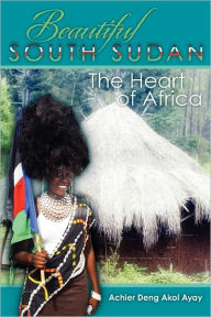 Beautiful South Sudan: The Heart of Africa Achier Deng Akol Ayay Author