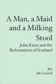 A Man, a Maid and a Milking Stool: John Knox and the Reformation of Scotland - Jim McConnell