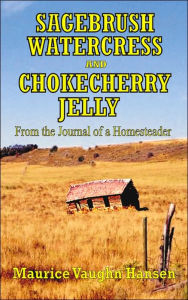 SAGEBRUSH, WATERCRESS, AND CHOKECHERRY JELLY: From the Journal of a Homesteader Maurice Vaughn Hansen Author