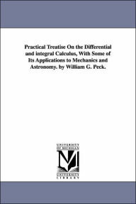 Practical Treatise On the Differential and integral Calculus, With Some of Its Applications to Mechanics and Astronomy. by William G. Peck. William G.