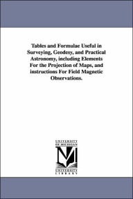 Tables and Formulae Useful in Surveying, Geodesy, and Practical Astronomy, Including Elements for the Projection of Maps, and Instructions for Field M - Thomas Jefferson Lee