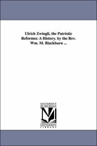 Ulrich Zwingli, the Patriotic Reformer a History by the Rev Wm M Blackburn William Maxwell Blackburn Author