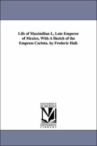 Life of Maximilian I., Late Emperor of Mexico, With A Sketch of the Empress Carlota. by Frederic Hall. Frederic Hall Author