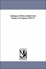 Catalogue of Books Added to the Library of Congress, 1873-75. - Of Congress Library of Congress Catalog