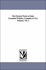 The Poetical Works of John Greenleaf Whittier. Complete in Two Volumes. Vol. 1 John Greenleaf Whittier Author