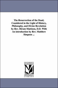The Resurrection of the Dead; Considered in the Light of History, Philosophy, and Divine Revelation by Rev Hiram Mattison, D D with an Introduction Hi