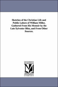 Sketches of the Christian Life and Public Labors of William Miller, Gathered from His Memoir by the Late Sylvester Bliss, and from Other Sources - James White