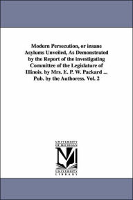 Modern Persecution, or Insane Asylums Unveiled, As Demonstrated by the Report of the Investigating Committee of the Legislature of Illinois by Mrs E - Elizabeth Parsons Ware Packard