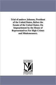 Trial of Andrew Johnson, President of the United States, Before the Senate of the United States, on Impeachment by the House of Representatives for Hi - Andrew Johnson