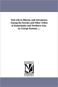 Tent Life in Siberia, and Adventures Among the Koraks and Other Tribes in Kamtchatka and Northern Asia. by George Kennan .... George Kennan Author