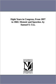 Eight Years in Congress, From 1857 to 1865. Memoir and Speeches. by Samuel S. Cox. Samuel Sullivan Cox Author