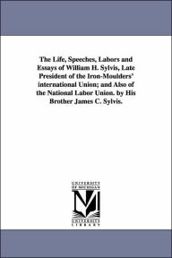 The Life, Speeches, Labors and Essays of William H. Sylvis, Late President of the Iron-Moulders' international Union; and Also of the National Labor Union. by His Brother James C. Sylvis. - William H. Sylvis