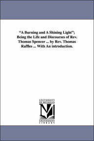 A Burning and a Shining Light; Being the Life and Discourses of Rev Thomas Spencer by Rev Thomas Raffles with an Introduction - Thomas Raffles