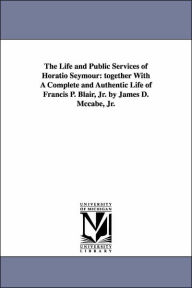 The Life and Public Services of Horatio Seymour: Together with A Complete and Authentic Life of Francis P. Blair, Jr. by James D. Mccabe, Jr James Dab