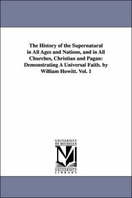 The History of the Supernatural in All Ages and Nations, and in All Churches, Christian and Pagan: Demonstrating A Universal Faith. by William Howitt