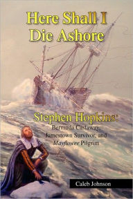 Here Shall I Die Ashore: Stephen Hopkins: Bermuda Castaway, Jamestown Survivor, and Mayflower Pilgrim. Caleb Johnson Author