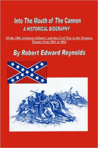 Into the Mouth of the Cannon: A Historical Biography of the 18th Arkansas Infantry and the Civil War in the Western Theater from 1861 to 1863 Robert E