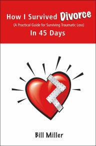 How I Survived Divorce - in 45 Days: A Practical Guide for Surviving Traumatic Loss Bill Miller Author