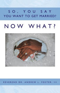 So, You Say You Want to Get Married? Now What? Reverend Dr. Andrew L. Foster III Author