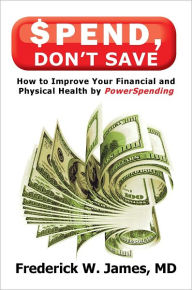 Spend, Don't Save: How to Improve Your Financial and Physical Health by PowerSpending - Frederick W. James, MD