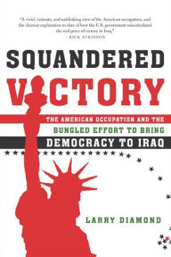 Squandered Victory: The American Occupation and the Bungled Effort to Bring Democracy to Iraq Larry Diamond Author