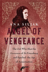 Angel of Vengeance: The Girl Who Shot the Governor of St. Petersburg and Sparked the Age of Assassination Ana Siljak Author