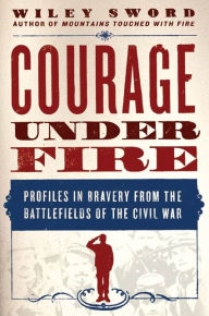 Courage Under Fire: Profiles in Bravery from the Battlefields of the Civil War - Wiley Sword