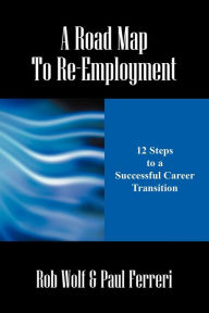 A Road Map to Re-Employment: 12 Steps to a Successful Career Transition Rob Wolf Author