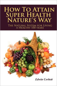 How to Attain Super Health Nature's Way: The Natural System for Living a Healthy 100 Years - Edwin Corbett