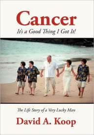 Cancer - It's a Good Thing I Got It!: The Life Story of a Very Lucky Man David A. Koop Author