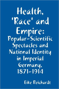 Health, 'Race' and Empire: Popular-Scientific Spectacles and National Identity in Imperial Germany, 1871-1914 Eike Reichardt Author