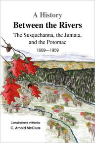 A History Between the Rivers: The Susquehanna, the Juniata, and the Potomac - C. Arnold McClure