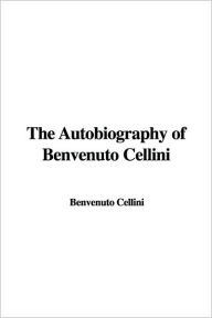 The Autobiography of Benvenuto Cellini - Benvenuto Cellini