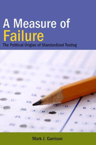 A Measure of Failure: The Political Origins of Standardized Testing Mark J. Garrison Author