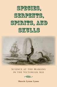 Species, Serpents, Spirits, and Skulls: Science at the Margins in the Victorian Age Sherrie Lynne Lyons Author