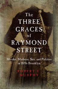 The Three Graces of Raymond Street: Murder, Madness, Sex, and Politics in 1870s Brooklyn Robert E. Murphy Author