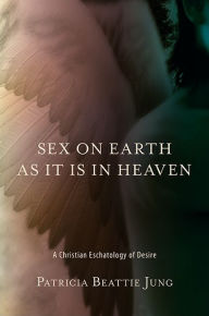 Sex on Earth as It Is in Heaven: A Christian Eschatology of Desire - Patricia Beattie Jung